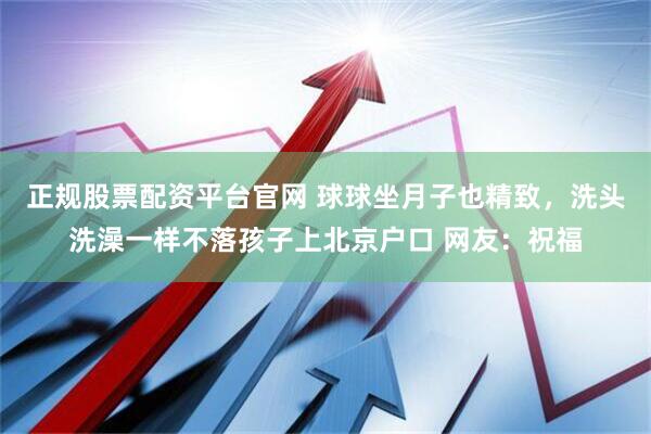 正规股票配资平台官网 球球坐月子也精致，洗头洗澡一样不落孩子上北京户口 网友：祝福