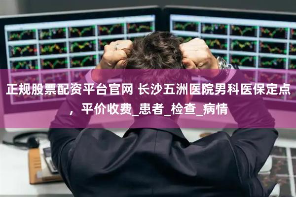 正规股票配资平台官网 长沙五洲医院男科医保定点，平价收费_患者_检查_病情