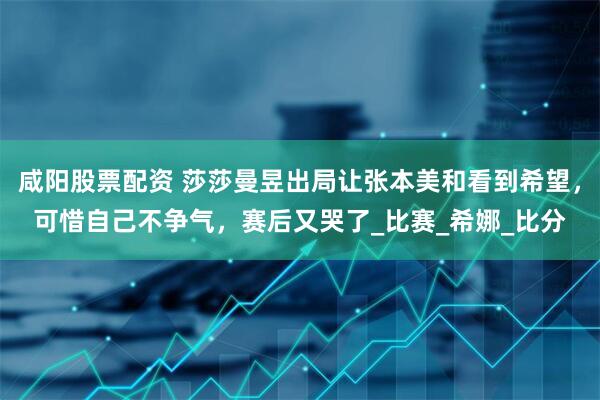 咸阳股票配资 莎莎曼昱出局让张本美和看到希望，可惜自己不争气，赛后又哭了_比赛_希娜_比分