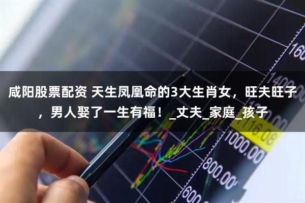 咸阳股票配资 天生凤凰命的3大生肖女，旺夫旺子，男人娶了一生有福！_丈夫_家庭_孩子