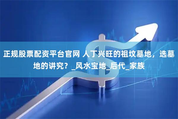 正规股票配资平台官网 人丁兴旺的祖坟墓地，选墓地的讲究？_风水宝地_后代_家族