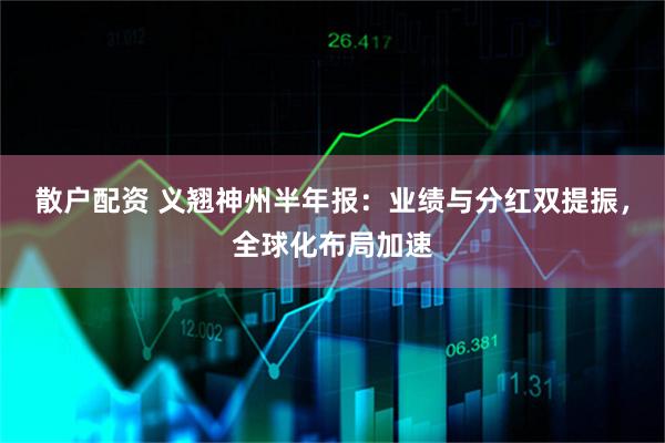 散户配资 义翘神州半年报：业绩与分红双提振，全球化布局加速