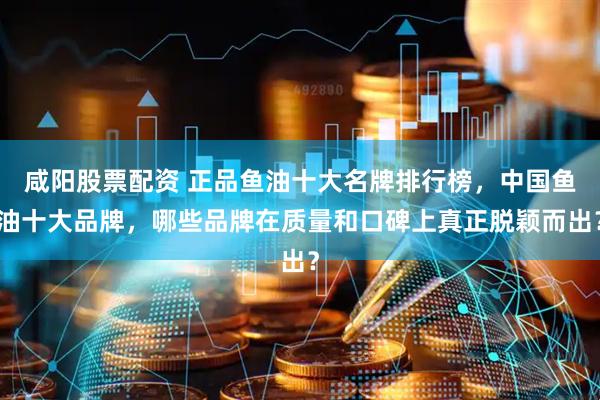 咸阳股票配资 正品鱼油十大名牌排行榜，中国鱼油十大品牌，哪些品牌在质量和口碑上真正脱颖而出？
