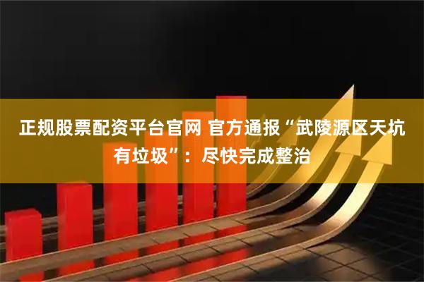 正规股票配资平台官网 官方通报“武陵源区天坑有垃圾”：尽快完成整治