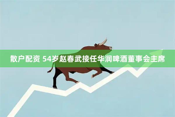散户配资 54岁赵春武接任华润啤酒董事会主席