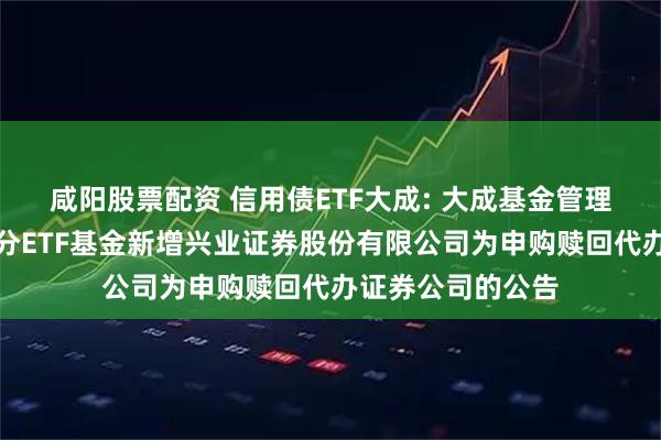 咸阳股票配资 信用债ETF大成: 大成基金管理有限公司旗下部分ETF基金新增兴业证券股份有限公司为申购赎回代办证券公司的公告