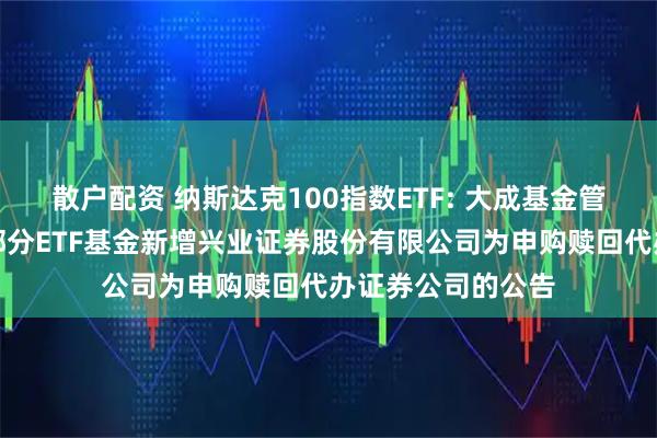 散户配资 纳斯达克100指数ETF: 大成基金管理有限公司旗下部分ETF基金新增兴业证券股份有限公司为申购赎回代办证券公司的公告