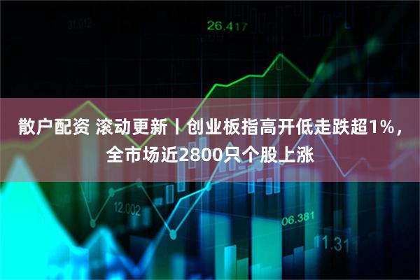 散户配资 滚动更新丨创业板指高开低走跌超1%，全市场近2800只个股上涨