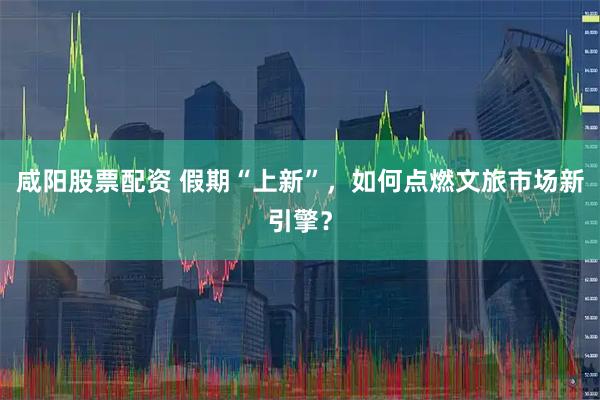 咸阳股票配资 假期“上新”，如何点燃文旅市场新引擎？