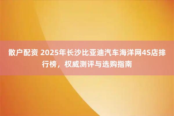 散户配资 2025年长沙比亚迪汽车海洋网4S店排行榜，权威测评与选购指南