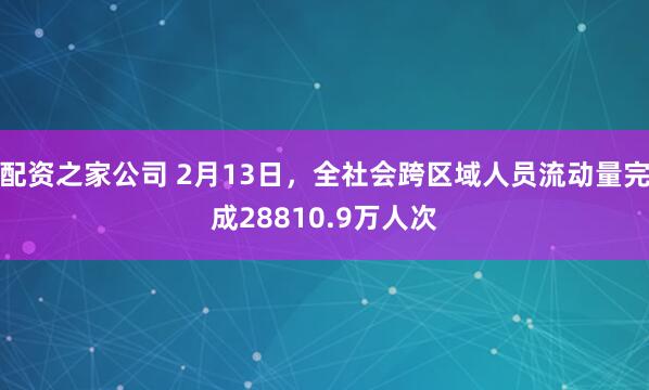 配资之家公司 2月13日，全社会跨区域人员流动量完成28810.9万人次