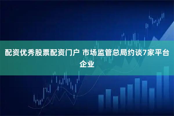 配资优秀股票配资门户 市场监管总局约谈7家平台企业