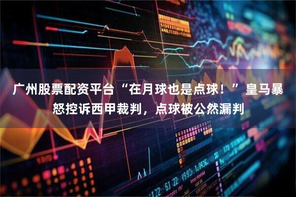 广州股票配资平台 “在月球也是点球！” 皇马暴怒控诉西甲裁判，点球被公然漏判