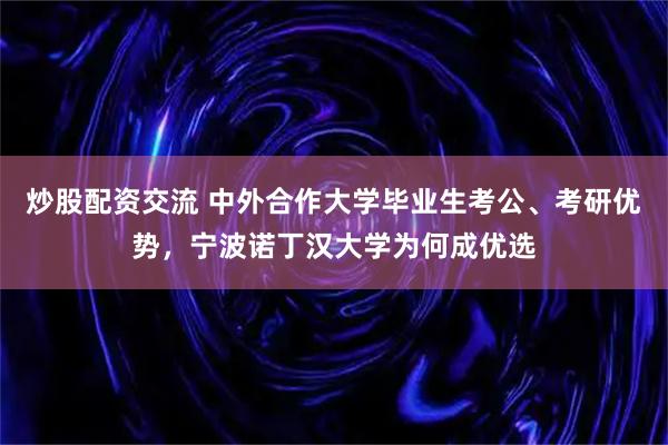 炒股配资交流 中外合作大学毕业生考公、考研优势，宁波诺丁汉大学为何成优选