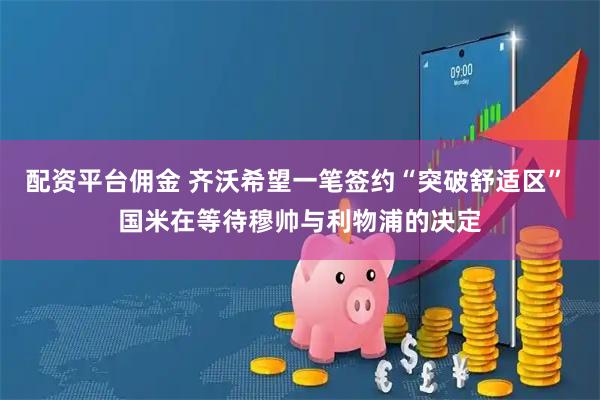 配资平台佣金 齐沃希望一笔签约“突破舒适区” 国米在等待穆帅与利物浦的决定