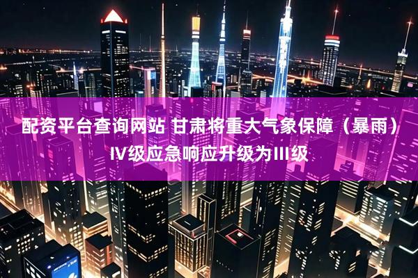 配资平台查询网站 甘肃将重大气象保障（暴雨）Ⅳ级应急响应升级为Ⅲ级