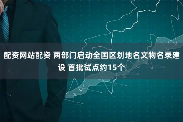配资网站配资 两部门启动全国区划地名文物名录建设 首批试点约15个