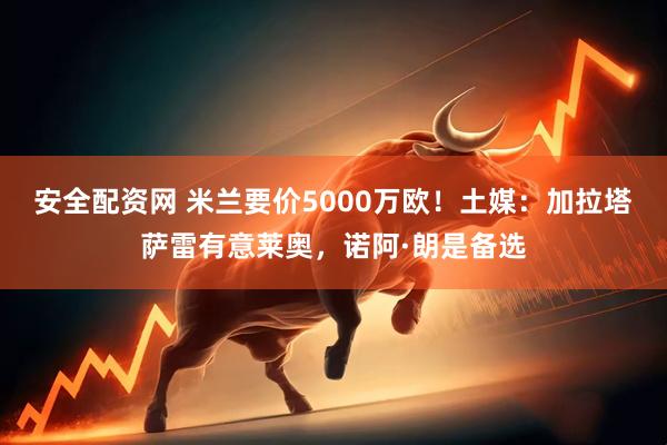 安全配资网 米兰要价5000万欧！土媒：加拉塔萨雷有意莱奥，诺阿·朗是备选