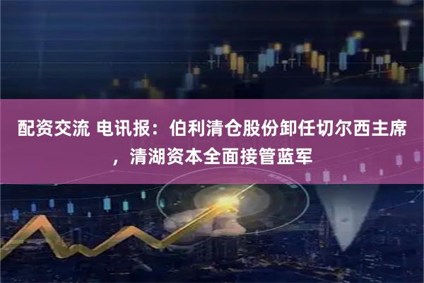 配资交流 电讯报：伯利清仓股份卸任切尔西主席，清湖资本全面接管蓝军